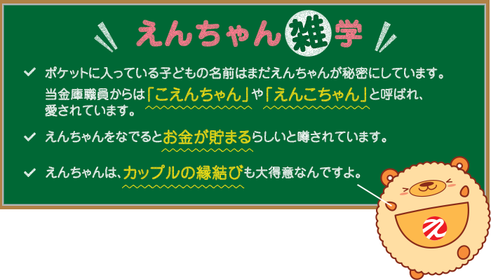 えんちゃん雑学 1.ポケットに入っている子どもの名前はまだえんちゃんが秘密にしています。当金庫職員からは「こえんちゃん」と呼ばれ、愛されています。2.えんちゃんに触ると幸せな気持ちになります♪