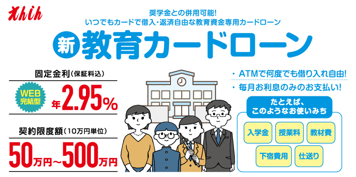 えんしん教育カードローン。契約限度額は50万円～500万円。固定金利年2.75%（保証料込）入学金、授業料、教材費、下宿費用、仕送りに活用。